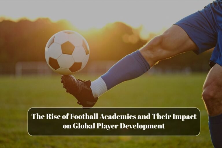The Rise of Football Academies and Their Impact on Global Player Development